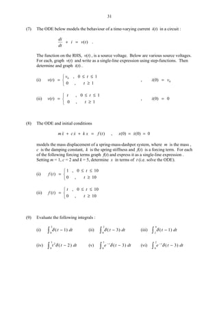 31
(7) The ODE below models the behaviour of a time-varying current i(t) in a circuit :
di
dt
i v t+ = ( ) .
The function on the RHS, v(t) , is a source voltage. Below are various source voltages.
For each, graph v(t) and write as a single-line expression using step-functions. Then
determine and graph i(t) .
(i) v t
v t
t
( )
,
,
=
≤ ≤
≥



0 0 1
0 1
, i v( )0 0=
(ii) v t
t t
t
( )
,
,
=
≤ ≤
≥



0 1
0 1
, i( )0 0=
(8) The ODE and initial conditions
m x c x k x f t  ( )+ + = , x x( ) ( )0 0 0= =
models the mass displacement of a spring-mass-dashpot system, where m is the mass ,
c is the damping constant, k is the spring stiffness and f(t) is a forcing term. For each
of the following forcing terms graph f(t) and express it as a single-line expression .
Setting m = 1, c = 2 and k = 5, determine x in terms of t (i.e. solve the ODE).
(i) f t
t
t
( )
,
,
=
≤ ≤
≥



1 0 10
0 10
(ii) f t
t t
t
( )
,
,
=
≤ ≤
≥



0 10
0 10
(9) Evaluate the following integrals :
(i) δ ( )t dt− 1
0
2
(ii) δ ( )t dt− 3
0
2
(iii) δ ( )t dt− 1
2
4
(iv) t t dt2
0
3
2δ ( )− (v) e t dtt−
− δ ( )3
0
5
(vi) e t dtt−
− δ ( )3
0
2
 