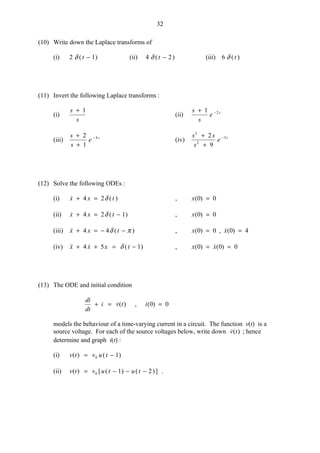 32
(10) Write down the Laplace transforms of
(i) 2 1δ ( )t − (ii) 4 2δ ( )t − (iii) 6 δ ( )t
(11) Invert the following Laplace transforms :
(i)
s
s
+ 1
(ii)
s
s
e s+ −1 2
(iii)
s
s
e s+
+
−2
1
4
(iv)
s s
s
e s
2
2
52
9
+
+
−
(12) Solve the following ODEs :
(i)  ( )x x t+ =4 2δ , x( )0 0=
(ii)  ( )x x t+ = −4 2 1δ , x( )0 0=
(iii)  ( )x x t+ = − −4 4δ π , x x( ) , ( )0 0 0 4= =
(iv)   ( )x x x t+ + = −4 5 1δ , x x( ) ( )0 0 0= =
(13) The ODE and initial condition
di
dt
i v t+ = ( ) , i( )0 0=
models the behaviour of a time-varying current in a circuit. The function v(t) is a
source voltage. For each of the source voltages below, write down ( )v t ; hence
determine and graph i(t) :
(i) v t v u t( ) ( )= −0 1
(ii) v t v u t u t( ) [ ( ) ( )]= − − −0 1 2 .
 