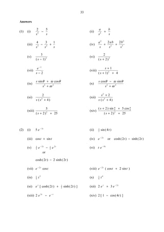 33
Answers
(1) (i)
2 5
2
s s
− (ii)
a
s
b
s2
+
(iii)
4 3 1
3 2
s s s
− + (iv)
a
s
ab
s
b
s
2
2
2
3
2 2
+ +
(v)
3
1 2
( )s −
(vi)
2
2 3
( )s +
(vii)
e
s
−
−
1
2
(viii)
s
s
+
+ +
1
1 42
( )
(ix)
s
s
sin cosθ ω θ
ω
+
+2 2
(x)
s
s
cos sinθ ω θ
ω
−
+2 2
(xi)
2
42
s s( )+
(xii)
s
s s
2
2
2
4
+
+( )
(xiii)
5
2 252
( )s + +
(xiv)
( ) sin cos
( )
s
s
+ +
+ +
2 5
2 25
4 4
2
π π
(2) (i) 5 3
e t−
(ii) 1
2 4sin( )t
(iii) cos sint t+ (iv) e t− 2
or cosh( ) sinh( )2 2t t−
(v) 3
2
2 1
2
2
e et t−
− (vi) t e t− 9
or
cosh( ) sinh( )2 2 2t t−
(vii) e tt− 2
cos (viii) e t tt−
+2
2( cos sin )
(ix) 1
6
3
t (x) 1
6
4
t
(xi) e t tt
[ cosh( ) sinh( ) ]2 21
2+ (xii) 2 3 2
e et t
+ −
(xiii) 2 3
e et t
− −
(xiv) 2 1 4[ cos( ) ]− t
 