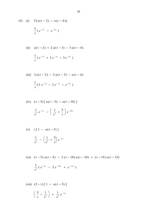 35
(5) (i) 5 2 4[ ( ) ( )]u t u t− − −
5 2 4
s
e es s
( )− −
−
(ii) u t u t u t( ) ( ) ( )− + − − −2 2 3 3 4
1
2 32 3 4
s
e e es s s
( )− − −
+ −
(iii) 3 2 2 3 4u t u t u t( ) ( ) ( )− − − − −
1
3 22 3 4
s
e e es s s
( )− − −
− −
(iv) ( ) [ ( ) ( ) ]t u t u t− − − −5 5 10
1 1 5
2
5
2
10
s
e
s s
es s− −
− +






(v) t u t[ ( ) ]1 5− −
1 1 5
2 2
5
s s s
e s
− +






−
(vi) ( ) ( ) ( ) ( ) ( ) ( )t u t t u t t u t− − − − − + − −5 5 2 10 10 15 15
1
22
5 10 15
s
e e es s s
( )− − −
− +
(vii) ( ) [ ( ) ]5 1 5− − −t u t
5 1 1
2 2
5
s s s
e s
−





 + −
 