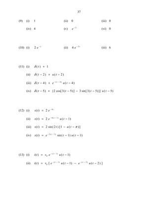 37
(9) (i) 1 (ii) 0 (iii) 0
(iv) 4 (v) e − 3
(vi) 0
(10) (i) 2 e s−
(ii) 4 2
e s−
(iii) 6
(11) (i) δ ( )t + 1
(ii) δ ( ) ( )t u t− + −2 2
(iii) δ ( ) ( )( )
t e u tt
− + −− −
4 44
(iv) δ ( ) { cos[ ( )] sin[ ( )]} ( )t t t u t− + − − − −5 2 3 5 3 3 5 5
(12) (i) x t e t
( ) = −
2 4
(ii) x t e u tt
( ) ( )( )
= −− −
2 14 1
(iii) x t t u t( ) sin( ) [ ( )]= − −2 2 1 π
(iv) x t e t u tt
( ) sin( ) ( )( )
= − −− −2 1
1 1
(13) (i) i t v e u tt
( ) ( )( )
= −− −
0
1
1
(ii) i t v e u t e u tt t
( ) [ ( ) ( ) ]( ) ( )
= − − −− − − −
0
1 2
1 2
 