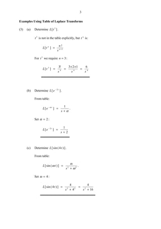 3
Examples Using Table of Laplace Transforms
(3) (a) Determine ][ 3
tL .
3
t is not in the table explicitly, but n
t is:
1
!
][ +
= n
n
s
n
tL
For 3
t we require 3=n :
444
3 6123!3
][
sss
tL =
××
==
(b) Determine ][ 2t
eL −
.
From table:
α
α
+
=−
s
eL t 1
][ .
Set 2=α :
2
1
][ 2
+
=−
s
eL t
(c) Determine ])4(sin[ tL .
From table:
22
])(sin[
ω
ω
ω
+
=
s
tL .
Set 4=ω :
16
4
4
4
])4(sin[ 222
+
=
+
=
ss
tL
 