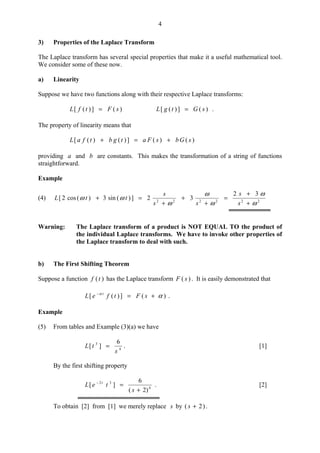 4
3) Properties of the Laplace Transform
The Laplace transform has several special properties that make it a useful mathematical tool.
We consider some of these now.
a) Linearity
Suppose we have two functions along with their respective Laplace transforms:
)(])([ sFtfL = )(])([ sGtgL = .
The property of linearity means that
)()(])()([ sGbsFatgbtfaL +=+
providing a and b are constants. This makes the transformation of a string of functions
straightforward.
Example
(4) 222222
32
32])(sin3)(cos2[
ω
ω
ω
ω
ω
ωω
+
+
=
+
+
+
=+
s
s
ss
s
ttL
Warning: The Laplace transform of a product is NOT EQUAL TO the product of
the individual Laplace transforms. We have to invoke other properties of
the Laplace transform to deal with such.
b) The First Shifting Theorem
Suppose a function )(tf has the Laplace transform )( sF . It is easily demonstrated that
)(])([ αα
+=−
sFtfeL t
.
Example
(5) From tables and Example (3)(a) we have
4
3 6
][
s
tL = . [1]
By the first shifting property
4
32
)2(
6
][
+
=−
s
teL t
. [2]
To obtain [2] from [1] we merely replace s by )2( +s .
 