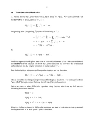 5
c) Transformation of Derivatives
As before, denote the Laplace transform (LT) of )(tf by )( sF . Now consider the LT of
the derivative of )(tf , denoted by )(tf :
dtetftfL ts−
∞
= )(])([
0
 .
Integrate by parts (integrating )(tf and differentiating ts
e −
):
[ ] 
∞
−∞−
−−=
00 )()()( dtestfetf tsts

∞
−
+−=
0
)()0(0 dtetfsf ts
)()0( sFsf +−= .
So
)0()(])([ fsFstfL −= .
We have expressed the Laplace transform of a derivative in terms of the Laplace transform of
the undifferentiated function. In effect, the Laplace transform has converted the operation of
differentiation into the simpler operation of multiplication by s .
In a similar fashion, using repeated integration by parts, we can show that
)0()0()(])([ 2
ffssFstfL  −−= .
This is one of the most important properties of the Laplace transform. The Laplace transform
“gets rid of” derivatives; just the thing for solving differential equations!
When we come to solve differential equations using Laplace transforms we shall use the
following alternative notation:
xxL =][
)0(][ xxsxL −=
)0()0(][ 2
xxsxsxL  −−= .
However, before we can solve differential equations, we need to look at the reverse process of
finding functions of t from given Laplace transforms.
 