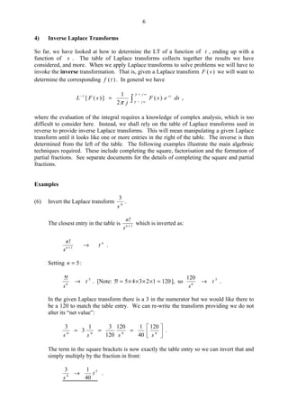 6
4) Inverse Laplace Transforms
So far, we have looked at how to determine the LT of a function of t , ending up with a
function of s . The table of Laplace transforms collects together the results we have
considered, and more. When we apply Laplace transforms to solve problems we will have to
invoke the inverse transformation. That is, given a Laplace transform )( sF we will want to
determine the corresponding )(tf . In general we have

∞+
∞−
−
=
j
j
ts
dsesF
j
sFL
γ
γπ
)(
2
1
])([1
,
where the evaluation of the integral requires a knowledge of complex analysis, which is too
difficult to consider here. Instead, we shall rely on the table of Laplace transforms used in
reverse to provide inverse Laplace transforms. This will mean manipulating a given Laplace
transform until it looks like one or more entries in the right of the table. The inverse is then
determined from the left of the table. The following examples illustrate the main algebraic
techniques required. These include completing the square, factorisation and the formation of
partial fractions. See separate documents for the details of completing the square and partial
fractions.
Examples
(6) Invert the Laplace transform 6
3
s
.
The closest entry in the table is 1
!
+n
s
n
which is inverted as:
n
n
t
s
n
→+ 1
!
.
Setting 5=n :
5
6
!5
t
s
→ . [Note: 12012345!5 =××××= ], so 5
6
120
t
s
→ .
In the given Laplace transform there is a 3 in the numerator but we would like there to
be a 120 to match the table entry. We can re-write the transform providing we do not
alter its “net value”:






=== 6666
120
40
1120
120
31
3
3
ssss
.
The term in the square brackets is now exactly the table entry so we can invert that and
simply multiply by the fraction in front:
5
6
40
13
t
s
→ .
 