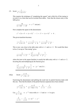 7
(7) Invert
52
1
2
++ ss
.
This requires the technique of “completing the square” and a little bit of fine tuning to
re-write it in a form that can be inverted from tables. Note that the closest entry in the
table gives:
)(sin
)( 22
te
s
t
ω
ωα
ω α−
→
++
.
Now complete the square in the denominator:
4)1(51)1(52 222
++=+−+=++ ssss .
The given transform becomes:
2222
2)1(
1
4)1(
1
52
1
++
=
++
=
++ ssss
.
This is now very close to the table entry with 1=α and 2=ω . We would like there
to be a 2 on top so “fine tuning” gives






++
=
++ 2222
2)1(
2
2
1
2)1(
1
ss
,
where the term in the square brackets is exactly the table entry with 1=α and 2=ω .
Inverting this and multiplying by the fraction gives
)2(sin
2)1(
2
2
1
2
1
22
te
s
t−
→





++
.
(8)(a) Invert
32
5
2
−−
+
ss
s
.
Factorising the denominator and splitting the result into its partial fractions deals with
this one. Note that the details of the partial fraction expansion have been omitted.
1
1
3
2
)1()3(
5
32
5
2
+
−
−
=
+−
+
=
−−
+
ssss
s
ss
s
Use t
e
s
α
α
−
→
+ )(
1
twice with 3−=α and 1+=α to give
tt
ee
ss
−
−→
+
−
−
3
2
1
1
3
2
 