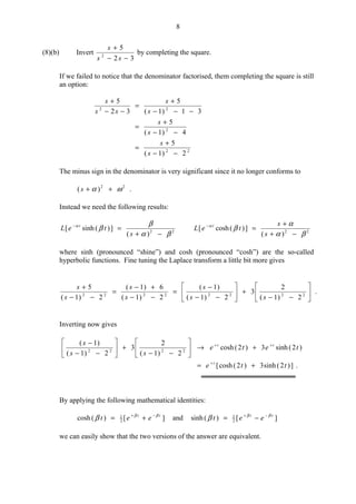 8
(8)(b) Invert
32
5
2
−−
+
ss
s
by completing the square.
If we failed to notice that the denominator factorised, them completing the square is still
an option:
22
2
22
2)1(
5
4)1(
5
31)1(
5
32
5
−−
+
=
−−
+
=
−−−
+
=
−−
+
s
s
s
s
s
s
ss
s
The minus sign in the denominator is very significant since it no longer conforms to
22
)( ωα ++s .
Instead we need the following results:
22
)(
])(sinh[
βα
β
βα
−+
=−
s
teL t
22
)(
])(cosh[
βα
α
βα
−+
+
=−
s
s
teL t
where sinh (pronounced “shine”) and cosh (pronounced “cosh”) are the so-called
hyperbolic functions. Fine tuning the Laplace transform a little bit more gives
.
2)1(
2
3
2)1(
)1(
2)1(
6)1(
2)1(
5
22222222 





−−
+





−−
−
=
−−
+−
=
−−
+
ss
s
s
s
s
s
Inverting now gives
.])2(sinh3)2(cosh[
)2(sinh3)2(cosh
2)1(
2
3
2)1(
)1(
2222
tte
tete
ss
s
t
tt
+=
+→





−−
+





−−
−
+
++
By applying the following mathematical identities:
][)(cosh 2
1 tt
eet ββ
β −+
+= and ][)(sinh 2
1 tt
eet ββ
β −+
−=
we can easily show that the two versions of the answer are equivalent.
 
