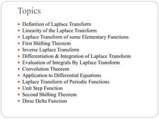 Topics
 Definition of Laplace Transform
 Linearity of the Laplace Transform
 Laplace Transform of some Elementary Functions
 First Shifting Theorem
 Inverse Laplace Transform
 Differentiation & Integration of Laplace Transform
 Evaluation of Integrals By Laplace Transform
 Convolution Theorem
 Application to Differential Equations
 Laplace Transform of Periodic Functions
 Unit Step Function
 Second Shifting Theorem
 Dirac Delta Function
 