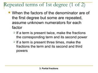 Repeated terms of 1st degree (1 of 2) 
 When the factors of the denominator are of 
the first degree but some are repeated, 
assume unknown numerators for each 
factor 
 If a term is present twice, make the fractions 
the corresponding term and its second power 
 If a term is present three times, make the 
fractions the term and its second and third 
powers 
3. Partial fractions 
 
