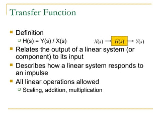 Transfer Function 
 Definition 
 H(s) = Y(s) / X(s) 
X(s) H(s) Y(s) 
 Relates the output of a linear system (or 
component) to its input 
 Describes how a linear system responds to 
an impulse 
 All linear operations allowed 
 Scaling, addition, multiplication 
 