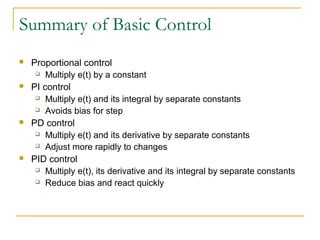 Summary of Basic Control 
 Proportional control 
 Multiply e(t) by a constant 
 PI control 
 Multiply e(t) and its integral by separate constants 
 Avoids bias for step 
 PD control 
 Multiply e(t) and its derivative by separate constants 
 Adjust more rapidly to changes 
 PID control 
 Multiply e(t), its derivative and its integral by separate constants 
 Reduce bias and react quickly 
 
