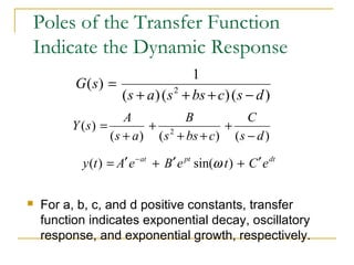 Poles of the Transfer Function 
Indicate the Dynamic Response 
( ) 1 s + a s2 + bs + c s - 
d 
( ) ( ) ( ) 
C 
B 
G s 
= 
Y s A 
+ 
+ 
= 
( ) s + 
a 
s 2 + bs + 
c 
s - 
d 
( ) ( ) ( ) 
y(t) = A¢e-at + B¢e pt sin(w t) + C¢edt 
 For a, b, c, and d positive constants, transfer 
function indicates exponential decay, oscillatory 
response, and exponential growth, respectively. 
 
