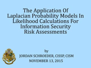 The	Application	Of	 
Laplacian	Probability	Models	In	 
Likelihood	Calculations	For 
Information	Security	 
Risk	Assessments
JORDAN	SCHROEDER,	CISSP,	CISM
by
NOVEMBER	13,	2015
 
