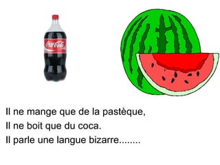 Il ne mange que de la pastèque,
Il ne boit que du coca.
Il parle une langue bizarre........
 