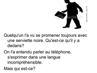 Quelqu'un l'a vu se promener toujours avec
 une serviette noire. Qu'est-ce qu'il y a
 dedans?
On l'a entendu parler au téléphone,
 s'exprimer dans une langue
 incompréhensible.
Mais qui est-ce?
 