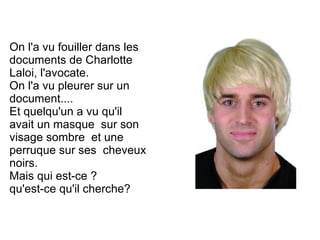 On l'a vu fouiller dans les
documents de Charlotte
Laloi, l'avocate.
On l'a vu pleurer sur un
document....
Et quelqu'un a vu qu'il
avait un masque sur son
visage sombre et une
perruque sur ses cheveux
noirs.
Mais qui est-ce ?
qu'est-ce qu'il cherche?
 