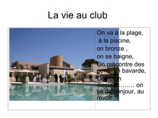 La vie au club
           On va à la plage,
            à la piscine,
           on bronze ,
           on se baigne,
           On rencontre des
           gens, on bavarde,
           On lit, on
           discute……… on
           se dit bonjour, au
           revoir
 