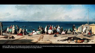 peint en 1865: plus qu’une simple scène de genre de bord de mer, d’un format panoramique d’une originalité et modernité surprenante, d’un mètre cinquante,
un véritable travelling, quasi-cinématographique de la plage d'Etretat ...
 