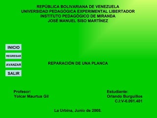 REPÚBLICA BOLIVARIANA DE VENEZUELA
           UNIVERSIDAD PEDAGÓGICA EXPERIMENTAL LIBERTADOR
                   INSTITUTO PEDAGÓGICO DE MIRANDA
                      JOSÉ MANUEL SISO MARTÍNEZ




INICIO

REGRESAR


AVANZAR              REPARACIÓN DE UNA PLANCA

SALIR



   Profesor:                                        Estudiante:       .
   Yolcar Maurtus Gil                               Orlando Burguillos
                                                        C.I:V-6.091.401

                        La Urbina, Junio de 2008.
 