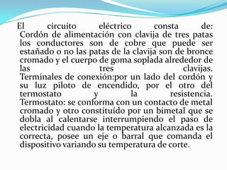 El circuito eléctrico consta de:Cordón de alimentación con clavija de tres patas los conductores son de cobre que puede ser estañado o no las patas de la clavija son de bronce cromado y el cuerpo de goma soplada alrededor de las tres clavijas.Terminales de conexión:por un lado del cordón y su luz piloto de encendido, por el otro del termostato y la resistencia.Termostato: se conforma con un contacto de metal cromado y otro constituído por un bimetal que se dobla al calentarse interrumpiendo el paso de electricidad cuando la temperatura alcanzada es la correcta, posee un eje o barral que comanda el dispositivo variando su temperatura de corte.