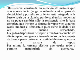 Resistencia: construída en aleación de metales que opone resistencia (valga la redundancia) al paso de electricidad y por ello se calienta, está integrada a la base o suela de la plancha por lo cual en las modernas no se puede cambiar sólo la resistencia sino la base completa que incluye la cámara de vapor y en algunos casos también el termostato pues viene soldado y de vez en cuando remachado.Luego los dispositivos de vapor: armados en caucho de alta temperatura, goma siliconada en los fuelles y aguja de bronce para controlar la cantidad de agua que pasa a la cámara de vapor.Por último la carcaza plástica que oculta todo y permite manipularla sin quemarse.-