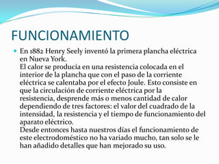 FUNCIONAMIENTOEn 1882 Henry Seely inventó la primera plancha eléctrica en Nueva York. El calor se producía en una resistencia colocada en el interior de la plancha que con el paso de la corriente eléctrica se calentaba por el efecto Joule. Esto consiste en que la circulación de corriente eléctrica por la resistencia, desprende más o menos cantidad de calor dependiendo de tres factores: el valor del cuadrado de la intensidad, la resistencia y el tiempo de funcionamiento del aparato eléctrico.Desde entonces hasta nuestros días el funcionamiento de este electrodoméstico no ha variado mucho, tan solo se le han añadido detalles que han mejorado su uso.