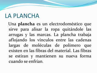 LA PLANCHAUna plancha es un electrodoméstico que sirve para alisar la ropa quitándole las arrugas y las marcas. La plancha trabaja aflojando los vínculos entre las cadenas largas de moléculas de polímero que existen en las fibras del material. Las fibras se estiran y mantienen su nueva forma cuando se enfrían. 