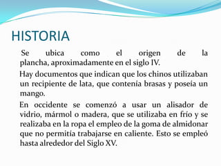 HISTORIA    Se ubica como el origen de la plancha, aproximadamente en el siglo IV.   Hay documentos que indican que los chinos utilizaban un recipiente de lata, que contenía brasas y poseía un mango.   En occidente se comenzó a usar un alisador de vidrio, mármol o madera, que se utilizaba en frío y se realizaba en la ropa el empleo de la goma de almidonar que no permitía trabajarse en caliente. Esto se empleó hasta alrededor del Siglo XV.