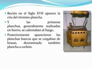 Recién en el Siglo XVII aparece la cita del término plancha.Y las primeras planchas, generalmente realizadas en hierro, se calentaban al fuego.Posteriormente aparecieron las planchas huecas que se cargaban de brasas, denominada también plancha a carbón.