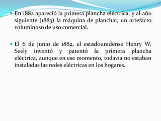 En 1882 apareció la primera plancha eléctrica, y al año siguiente (1883) la máquina de planchar, un artefacto voluminoso de uso comercial.El 6 de junio de 1882, el estadounidense Henry W. Seely inventó y patentó la primera plancha eléctrica, aunque en ese momento, todavía no estaban instaladas las redes eléctricas en los hogares.