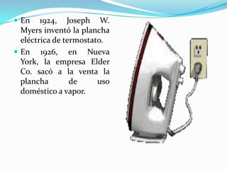 En 1924, Joseph W. Myers inventó la plancha eléctrica de termostato.En 1926, en Nueva York, la empresa ElderCo. sacó a la venta la plancha de uso doméstico a vapor.