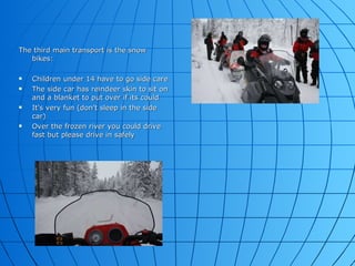 The third main transport is the snow bikes: Children under 14 have to go side care The side car has reindeer skin to sit on and a blanket to put over if its could  It's very fun (don't sleep in the side car) Over the frozen river you could drive fast but please drive in safely  