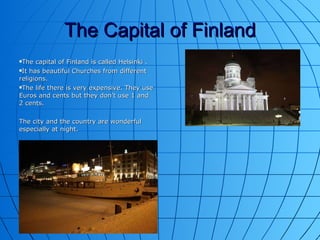 The Capital of Finland The capital of Finland is called Helsinki . It has beautiful Churches from different religions. The life there is very expensive. They use Euros and cents but they don’t use 1 and 2 cents. The city and the country are wonderful especially at night. 