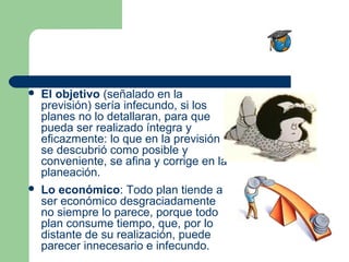    El objetivo (señalado en la
    previsión) sería infecundo, si los
    planes no lo detallaran, para que
    pueda ser realizado íntegra y
    eficazmente: lo que en la previsión
    se descubrió como posible y
    conveniente, se afina y corrige en la
    planeación.
   Lo económico: Todo plan tiende a
    ser económico desgraciadamente
    no siempre lo parece, porque todo
    plan consume tiempo, que, por lo
    distante de su realización, puede
    parecer innecesario e infecundo.
 