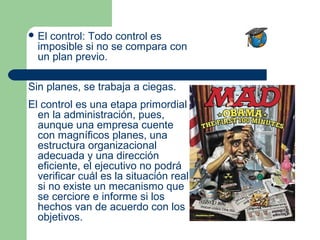  Elcontrol: Todo control es
  imposible si no se compara con
  un plan previo.

Sin planes, se trabaja a ciegas.
El control es una etapa primordial
  en la administración, pues,
  aunque una empresa cuente
  con magníficos planes, una
  estructura organizacional
  adecuada y una dirección
  eficiente, el ejecutivo no podrá
  verificar cuál es la situación real
  si no existe un mecanismo que
  se cerciore e informe si los
  hechos van de acuerdo con los
  objetivos.
 