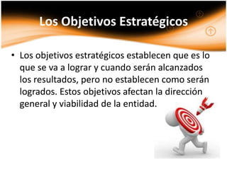 Los Objetivos Estratégicos

• Los objetivos estratégicos establecen que es lo
  que se va a lograr y cuando serán alcanzados
  los resultados, pero no establecen como serán
  logrados. Estos objetivos afectan la dirección
  general y viabilidad de la entidad.
 