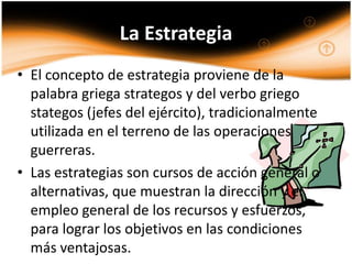 La Estrategia
• El concepto de estrategia proviene de la
  palabra griega strategos y del verbo griego
  stategos (jefes del ejército), tradicionalmente
  utilizada en el terreno de las operaciones
  guerreras.
• Las estrategias son cursos de acción general o
  alternativas, que muestran la dirección y el
  empleo general de los recursos y esfuerzos,
  para lograr los objetivos en las condiciones
  más ventajosas.
 