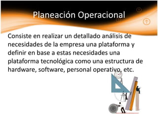Planeación Operacional

Consiste en realizar un detallado análisis de
necesidades de la empresa una plataforma y
definir en base a estas necesidades una
plataforma tecnológica como una estructura de
hardware, software, personal operativo, etc.
 