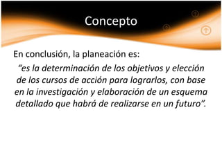Concepto

En conclusión, la planeación es:
 “es la determinación de los objetivos y elección
 de los cursos de acción para lograrlos, con base
en la investigación y elaboración de un esquema
detallado que habrá de realizarse en un futuro”.
 