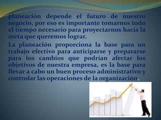 planeación depende el futuro de nuestro 
negocio, por eso es importante tomarnos todo 
el tiempo necesario para proyectarnos hacia la 
meta que queremos lograr. 
La planeación proporciona la base para un 
trabajo efectivo para anticiparse y prepararse 
para los cambios que podrían afectar los 
objetivos de nuestra empresa, es la base para 
llevar a cabo un buen proceso administrativo y 
controlar las operaciones de la organización. 
 