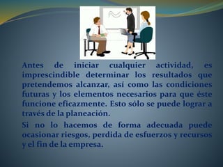 Antes de iniciar cualquier actividad, es 
imprescindible determinar los resultados que 
pretendemos alcanzar, así como las condiciones 
futuras y los elementos necesarios para que éste 
funcione eficazmente. Esto sólo se puede lograr a 
través de la planeación. 
Si no lo hacemos de forma adecuada puede 
ocasionar riesgos, perdida de esfuerzos y recursos 
y el fin de la empresa. 
 