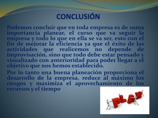 Podemos concluir que en toda empresa es de suma 
importancia planear, el curso que va seguir la 
empresa y todo lo que en ella se va ser, esto con el 
fin de mejorar la eficiencia ya que el éxito de las 
actividades que realicemos no depende de 
improvisación, sino que todo debe estar pensado y 
visualizado con anterioridad para poder llegar a el 
objetivo que nos hemos establecido. 
Por lo tanto una buena planeación proporciona el 
desarrollo de la empresa, reduce al máximo los 
riesgos y maximiza el aprovechamiento de los 
recursos y el tiempo. 
 