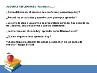 ALGUNAS REFLEXIONES (Para llevar......):

¿Como debería ser el proceso de enseñanza y aprendizaje hoy?

¿Porqué los estudiantes ya perdieron el gusto por aprender?

¿Le sirve de algo a un alumno de preparatoria aprender hoy sobre la ley
de Coulumb, célula eucariota o cálculo diferencial?

¿Le interesa a un alumno hoy, aprender sobre Bénito Juarez?

¿Que es lo que se debe aprender hoy?

“El aprendizaje lo deciden las ganas de aprender, no las ganas de
enseñar”. Roger Schank
 