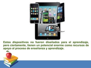 Estos dispositivos no fueron diseñados para el aprendizaje,
pero ciertamente, tienen un potencial enorme como recursos de
apoyo al proceso de enseñanza y aprendizaje.
 