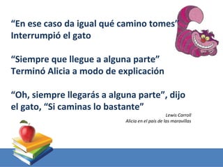 “En ese caso da igual qué camino tomes”
Interrumpió el gato

“Siempre que llegue a alguna parte”
Terminó Alicia a modo de explicación

“Oh, siempre llegarás a alguna parte”, dijo
el gato, “Si caminas lo bastante”
                                                  Lewis Carroll
                            Alicia en el país de las maravillas
 