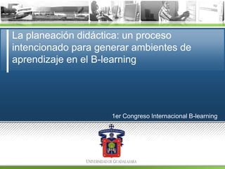 La planeación didáctica: un proceso
intencionado para generar ambientes de
aprendizaje en el B-learning

1er Congreso Internacional B-learning

 