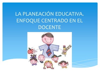 LA PLANEACIÓN EDUCATIVA.
ENFOQUE CENTRADO EN EL
        DOCENTE
 