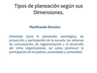Tipos de planeación según sus
           Dimensiones.

              Planificación Directiva

Orientada hacia la planeación estratégica, de
proyección y participación de la escuela, los sistemas
de comunicación, de reglamentación y el desarrollo
del clima organizacional, así como promover la
participación de los padres, autoridades y comunidad.
 