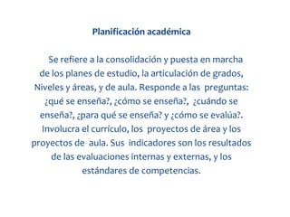 Planificación académica

     Se refiere a la consolidación y puesta en marcha
  de los planes de estudio, la articulación de grados,
 Niveles y áreas, y de aula. Responde a las preguntas:
    ¿qué se enseña?, ¿cómo se enseña?, ¿cuándo se
  enseña?, ¿para qué se enseña? y ¿cómo se evalúa?.
   Involucra el currículo, los proyectos de área y los
proyectos de aula. Sus indicadores son los resultados
      de las evaluaciones internas y externas, y los
              estándares de competencias.
 