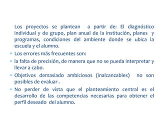 Los proyectos se plantean a partir de: El diagnóstico
individual y de grupo, plan anual de la institución, planes y
programas, condiciones del ambiente donde se ubica la
escuela y el alumno.
Los errores más frecuentes son:
la falta de precisión, de manera que no se pueda interpretar y
llevar a cabo.
Objetivos demasiado ambiciosos (inalcanzables) no son
posibles de evaluar .
No perder de vista que el planteamiento central es el
desarrollo de las competencias necesarias para obtener el
perfil deseado del alumno.
 